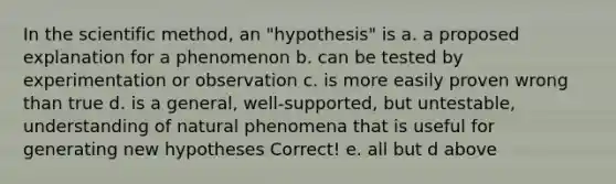 In the scientific method, an "hypothesis" is a. a proposed explanation for a phenomenon b. can be tested by experimentation or observation c. is more easily proven wrong than true d. is a general, well-supported, but untestable, understanding of natural phenomena that is useful for generating new hypotheses Correct! e. all but d above