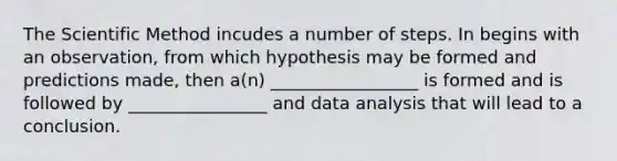 The Scientific Method incudes a number of steps. In begins with an observation, from which hypothesis may be formed and predictions made, then a(n) _________________ is formed and is followed by ________________ and data analysis that will lead to a conclusion.