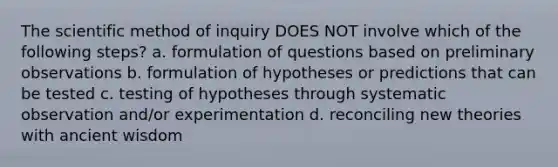 The scientific method of inquiry DOES NOT involve which of the following steps? a. formulation of questions based on preliminary observations b. formulation of hypotheses or predictions that can be tested c. testing of hypotheses through systematic observation and/or experimentation d. reconciling new theories with ancient wisdom