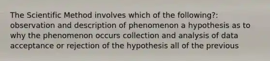 The Scientific Method involves which of the following?: observation and description of phenomenon a hypothesis as to why the phenomenon occurs collection and analysis of data acceptance or rejection of the hypothesis all of the previous