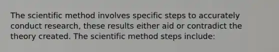 The scientific method involves specific steps to accurately conduct research, these results either aid or contradict the theory created. The scientific method steps include: