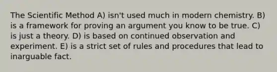 The Scientific Method A) isn't used much in modern chemistry. B) is a framework for proving an argument you know to be true. C) is just a theory. D) is based on continued observation and experiment. E) is a strict set of rules and procedures that lead to inarguable fact.