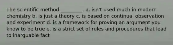 <a href='https://www.questionai.com/knowledge/koXrTCHtT5-the-scientific-method' class='anchor-knowledge'>the scientific method</a> _________. a. isn't used much in modern chemistry b. is just a theory c. is based on continual observation and experiment d. is a framework for proving an argument you know to be true e. is a strict set of rules and procedures that lead to inarguable fact