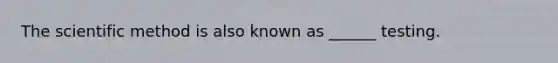 The scientific method is also known as ______ testing.