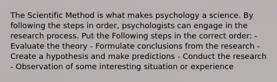 The Scientific Method is what makes psychology a science. By following the steps in order, psychologists can engage in the research process. Put the Following steps in the correct order: - Evaluate the theory - Formulate conclusions from the research - Create a hypothesis and make predictions - Conduct the research - Observation of some interesting situation or experience