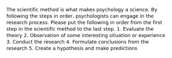 The scientific method is what makes psychology a science. By following the steps in order, psychologists can engage in the research process. Please put the following in order from the first step in the scientific method to the last step. 1. Evaluate the theory 2. Observation of some interesting situation or experience 3. Conduct the research 4. Formulate conclusions from the research 5. Create a hypothesis and make predictions