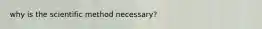 why is the scientific method necessary?