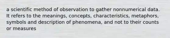 a scientific method of observation to gather nonnumerical data. It refers to the meanings, concepts, characteristics, metaphors, symbols and description of phenomena, and not to their counts or measures