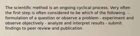 The scientific method is an ongoing cyclical process. Very often the first step is often considered to be which of the following. - formulation of a question or observe a problem - experiment and observe objectively - analyze and interpret results - submit findings to peer review and publication