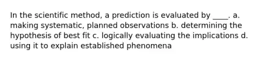 In the scientific method, a prediction is evaluated by ____. a. making systematic, planned observations b. determining the hypothesis of best fit c. logically evaluating the implications d. using it to explain established phenomena