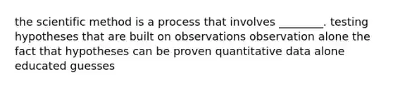 the scientific method is a process that involves ________. testing hypotheses that are built on observations observation alone the fact that hypotheses can be proven quantitative data alone educated guesses