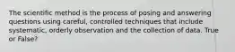 The scientific method is the process of posing and answering questions using careful, controlled techniques that include systematic, orderly observation and the collection of data. True or False?