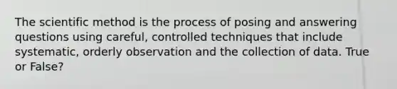 The scientific method is the process of posing and answering questions using careful, controlled techniques that include systematic, orderly observation and the collection of data. True or False?