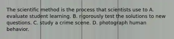 The scientific method is the process that scientists use to A. evaluate student learning. B. rigorously test the solutions to new questions. C. study a crime scene. D. photograph human behavior.