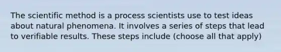 The scientific method is a process scientists use to test ideas about natural phenomena. It involves a series of steps that lead to verifiable results. These steps include (choose all that apply)