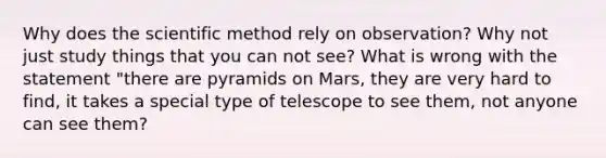 Why does the scientific method rely on observation? Why not just study things that you can not see? What is wrong with the statement "there are pyramids on Mars, they are very hard to find, it takes a special type of telescope to see them, not anyone can see them?