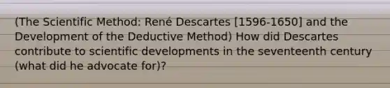 (The Scientific Method: René Descartes [1596-1650] and the Development of the Deductive Method) How did Descartes contribute to scientific developments in the seventeenth century (what did he advocate for)?