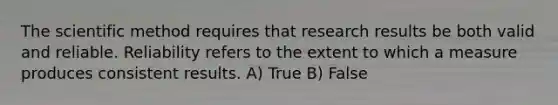 The scientific method requires that research results be both valid and reliable. Reliability refers to the extent to which a measure produces consistent results. A) True B) False