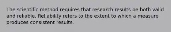 The scientific method requires that research results be both valid and reliable. Reliability refers to the extent to which a measure produces consistent results.