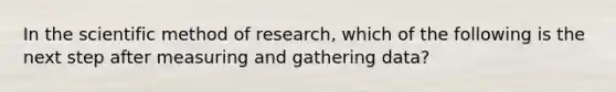 In the scientific method of research, which of the following is the next step after measuring and gathering data?