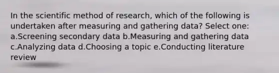 In the scientific method of research, which of the following is undertaken after measuring and gathering data? Select one: a.Screening secondary data b.Measuring and gathering data c.Analyzing data d.Choosing a topic e.Conducting literature review