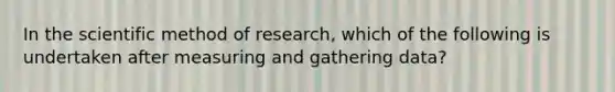 In the scientific method of research, which of the following is undertaken after measuring and gathering data?