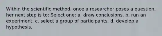 Within the scientific method, once a researcher poses a question, her next step is to: Select one: a. draw conclusions. b. run an experiment. c. select a group of participants. d. develop a hypothesis.