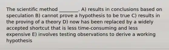 The scientific method ________. A) results in conclusions based on speculation B) cannot prove a hypothesis to be true C) results in the proving of a theory D) now has been replaced by a widely accepted shortcut that is less time-consuming and less expensive E) involves testing observations to derive a working hypothesis