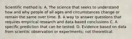 Scientific method is: A. The science that seeks to understand how and why people of all ages and circumstances change or remain the same over time. B. A way to answer questions that requires empirical research and data-based conclusions C. A specific prediction that can be tested. D. Evidence based on data from scientiic observation or experiments; not theoretical.