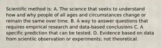 Scientific method is: A. The science that seeks to understand how and why people of all ages and circumstances change or remain the same over time. B. A way to answer questions that requires empirical research and data-based conclusions C. A specific prediction that can be tested. D. Evidence based on data from scientiic observation or experiments; not theoretical.