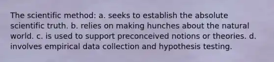 The scientific method: a. seeks to establish the absolute scientific truth. b. relies on making hunches about the natural world. c. is used to support preconceived notions or theories. d. involves empirical data collection and hypothesis testing.