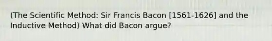 (The Scientific Method: Sir Francis Bacon [1561-1626] and the Inductive Method) What did Bacon argue?