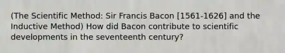 (The Scientific Method: Sir Francis Bacon [1561-1626] and the Inductive Method) How did Bacon contribute to scientific developments in the seventeenth century?