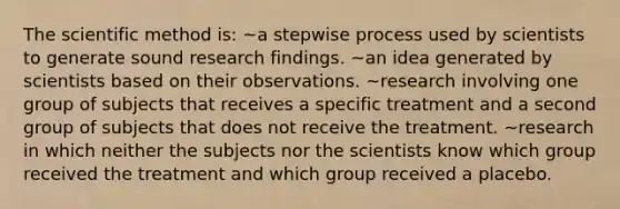 The scientific method is: ~a stepwise process used by scientists to generate sound research findings. ~an idea generated by scientists based on their observations. ~research involving one group of subjects that receives a specific treatment and a second group of subjects that does not receive the treatment. ~research in which neither the subjects nor the scientists know which group received the treatment and which group received a placebo.