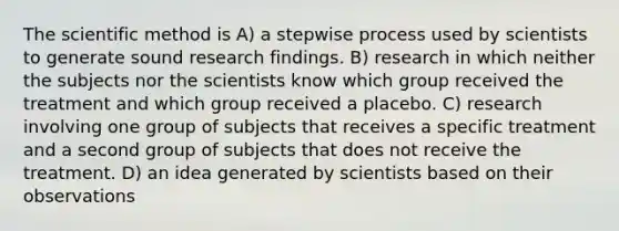 The scientific method is A) a stepwise process used by scientists to generate sound research findings. B) research in which neither the subjects nor the scientists know which group received the treatment and which group received a placebo. C) research involving one group of subjects that receives a specific treatment and a second group of subjects that does not receive the treatment. D) an idea generated by scientists based on their observations