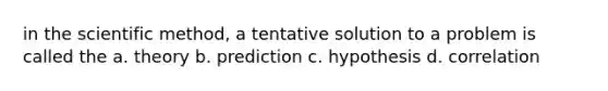 in the scientific method, a tentative solution to a problem is called the a. theory b. prediction c. hypothesis d. correlation