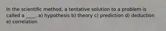 In the scientific method, a tentative solution to a problem is called a ____.​ ​a) hypothesis b) theory​ c) prediction d) deduction​ e) correlation