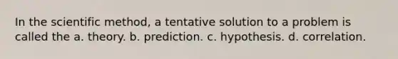 In the scientific method, a tentative solution to a problem is called the a. theory. b. prediction. c. hypothesis. d. correlation.