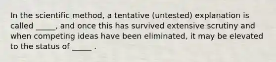 In the scientific method, a tentative (untested) explanation is called _____, and once this has survived extensive scrutiny and when competing ideas have been eliminated, it may be elevated to the status of _____ .