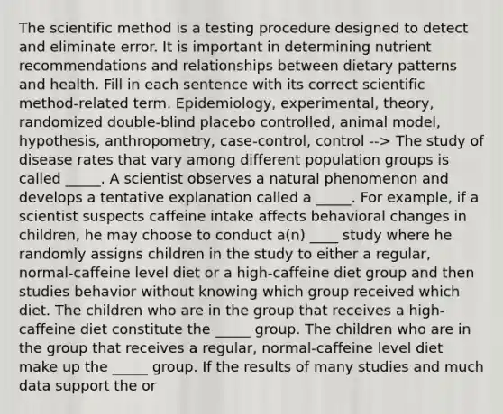 The scientific method is a testing procedure designed to detect and eliminate error. It is important in determining nutrient recommendations and relationships between dietary patterns and health. Fill in each sentence with its correct scientific method-related term. Epidemiology, experimental, theory, randomized double-blind placebo controlled, animal model, hypothesis, anthropometry, case-control, control --> The study of disease rates that vary among different population groups is called _____. A scientist observes a natural phenomenon and develops a tentative explanation called a _____. For example, if a scientist suspects caffeine intake affects behavioral changes in children, he may choose to conduct a(n) ____ study where he randomly assigns children in the study to either a regular, normal-caffeine level diet or a high-caffeine diet group and then studies behavior without knowing which group received which diet. The children who are in the group that receives a high-caffeine diet constitute the _____ group. The children who are in the group that receives a regular, normal-caffeine level diet make up the _____ group. If the results of many studies and much data support the or