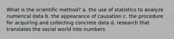 What is <a href='https://www.questionai.com/knowledge/koXrTCHtT5-the-scientific-method' class='anchor-knowledge'>the <a href='https://www.questionai.com/knowledge/kbyVEgDMow-scientific-method' class='anchor-knowledge'>scientific method</a></a>? a. the use of statistics to analyze numerical data b. the appearance of causation c. the procedure for acquiring and collecting concrete data d. research that translates the social world into numbers