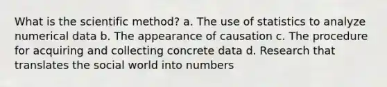 What is <a href='https://www.questionai.com/knowledge/koXrTCHtT5-the-scientific-method' class='anchor-knowledge'>the <a href='https://www.questionai.com/knowledge/kbyVEgDMow-scientific-method' class='anchor-knowledge'>scientific method</a></a>? a. The use of statistics to analyze numerical data b. The appearance of causation c. The procedure for acquiring and collecting concrete data d. Research that translates the social world into numbers