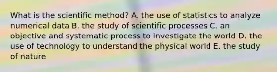 What is the scientific method? A. the use of statistics to analyze numerical data B. the study of scientific processes C. an objective and systematic process to investigate the world D. the use of technology to understand the physical world E. the study of nature