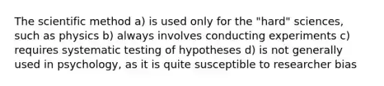 The scientific method a) is used only for the "hard" sciences, such as physics b) always involves conducting experiments c) requires systematic testing of hypotheses d) is not generally used in psychology, as it is quite susceptible to researcher bias