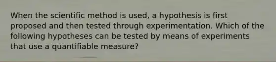 When the scientific method is used, a hypothesis is first proposed and then tested through experimentation. Which of the following hypotheses can be tested by means of experiments that use a quantifiable measure?