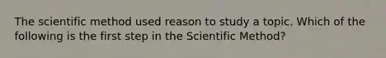 The scientific method used reason to study a topic. Which of the following is the first step in the Scientific Method?