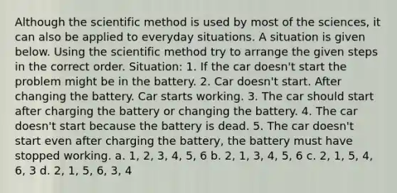 Although the scientific method is used by most of the sciences, it can also be applied to everyday situations. A situation is given below. Using the scientific method try to arrange the given steps in the correct order. Situation: 1. If the car doesn't start the problem might be in the battery. 2. Car doesn't start. After changing the battery. Car starts working. 3. The car should start after charging the battery or changing the battery. 4. The car doesn't start because the battery is dead. 5. The car doesn't start even after charging the battery, the battery must have stopped working. a. 1, 2, 3, 4, 5, 6 b. 2, 1, 3, 4, 5, 6 c. 2, 1, 5, 4, 6, 3 d. 2, 1, 5, 6, 3, 4