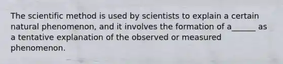 The scientific method is used by scientists to explain a certain natural phenomenon, and it involves the formation of a______ as a tentative explanation of the observed or measured phenomenon.