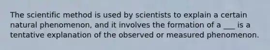 The scientific method is used by scientists to explain a certain natural phenomenon, and it involves the formation of a ___ is a tentative explanation of the observed or measured phenomenon.