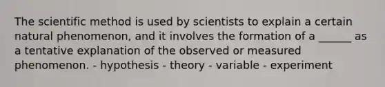 The scientific method is used by scientists to explain a certain natural phenomenon, and it involves the formation of a ______ as a tentative explanation of the observed or measured phenomenon. - hypothesis - theory - variable - experiment